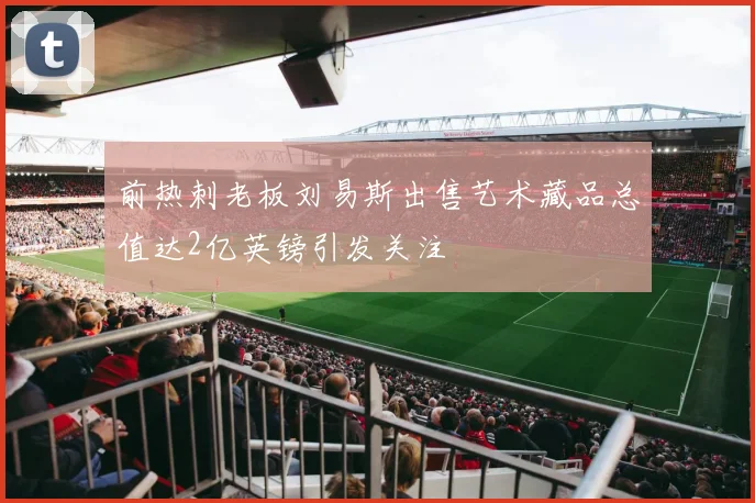 前热刺老板刘易斯出售艺术藏品总值达2亿英镑引发关注
