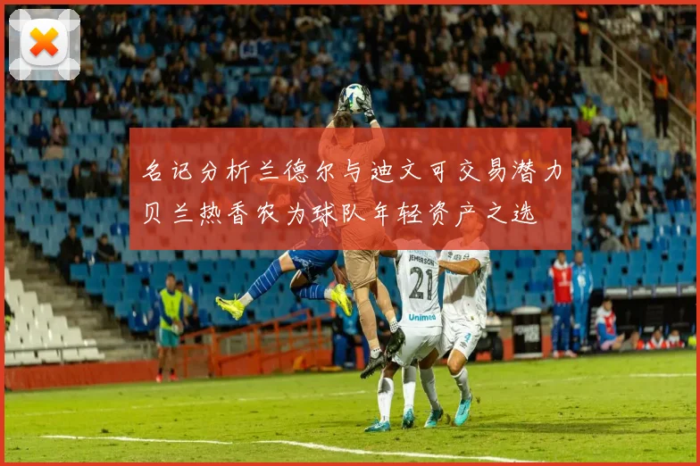 名记分析兰德尔与迪文可交易潜力贝兰热香农为球队年轻资产之选