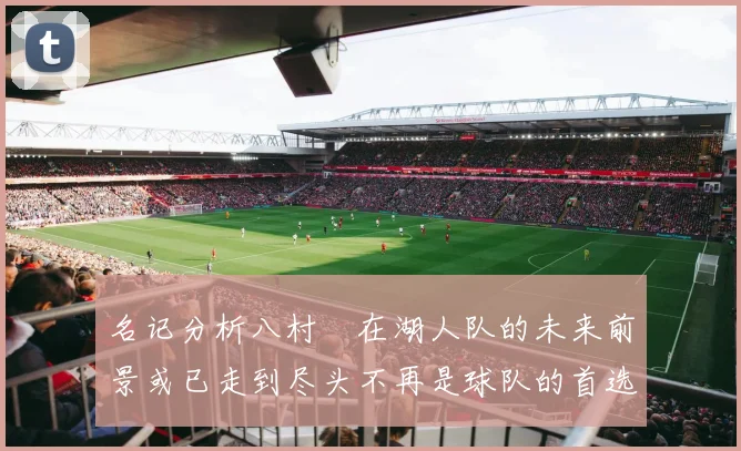 名记分析八村塁在湖人队的未来前景或已走到尽头不再是球队的首选目标