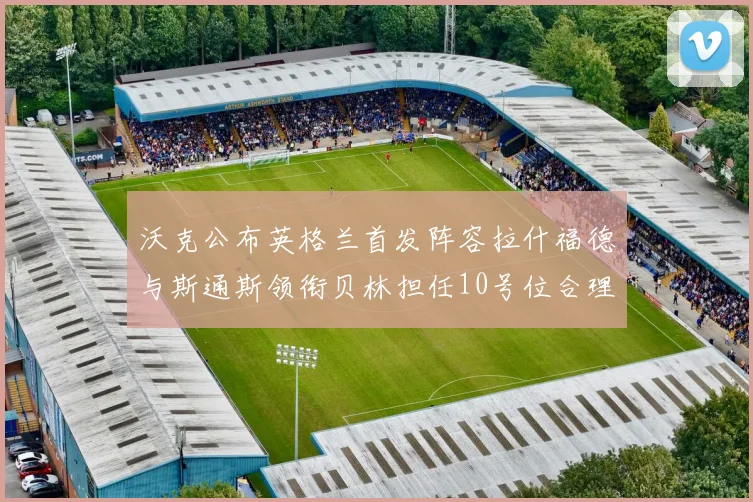 沃克公布英格兰首发阵容拉什福德与斯通斯领衔贝林担任10号位合理性分析