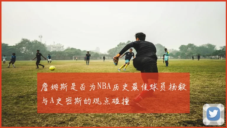 詹姆斯是否为NBA历史最佳球员杨毅与A史密斯的观点碰撞