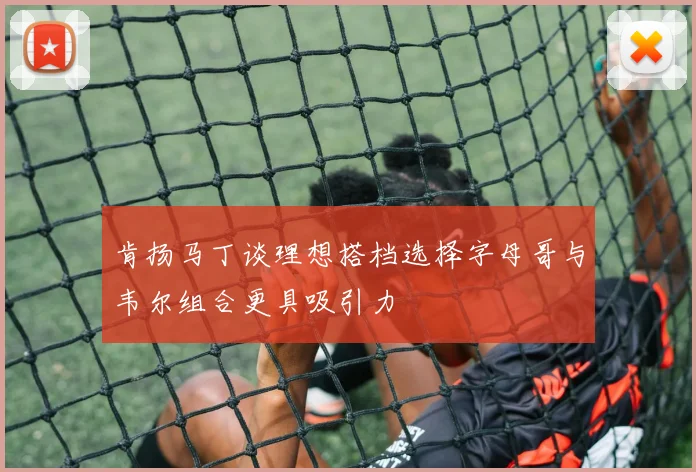 肯扬马丁谈理想搭档选择字母哥与韦尔组合更具吸引力