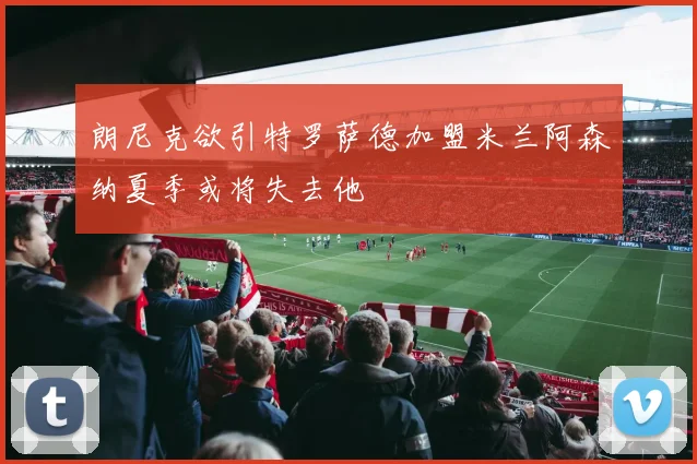 朗尼克欲引特罗萨德加盟米兰阿森纳夏季或将失去他