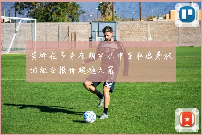 黄蜂在争夺布朗中以申京和选秀权的组合报价超越火箭