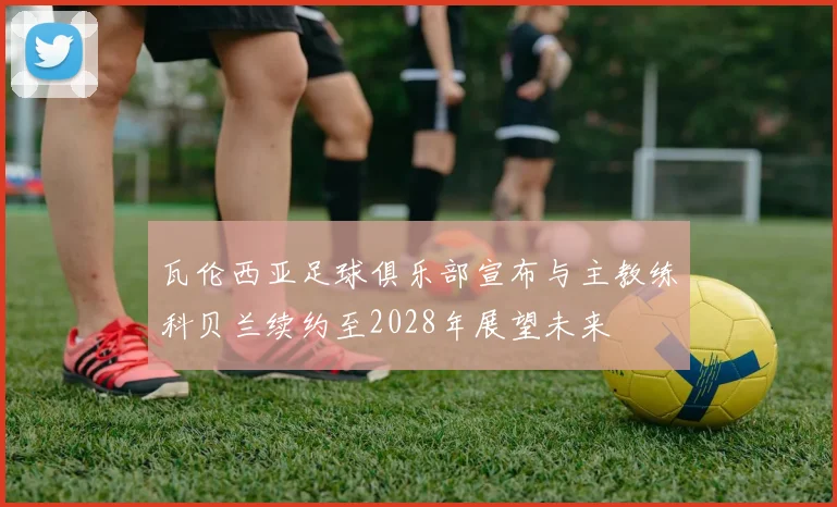 瓦伦西亚足球俱乐部宣布与主教练科贝兰续约至2028年展望未来