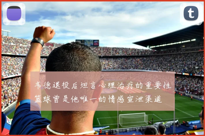 韦德退役后坦言心理治疗的重要性篮球曾是他唯一的情感宣泄渠道