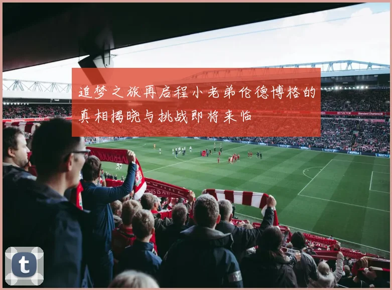 追梦之旅再启程小老弟伦德博格的真相揭晓与挑战即将来临