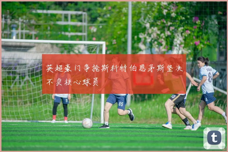 英超豪门争抢斯科特伯恩茅斯坚决不卖核心球员