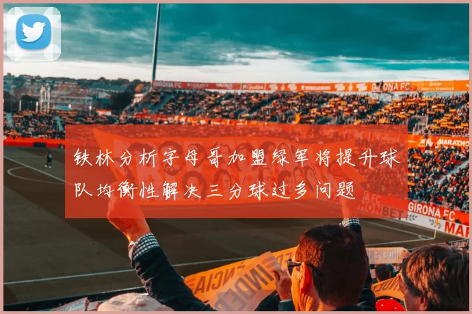 铁林分析字母哥加盟绿军将提升球队均衡性解决三分球过多问题