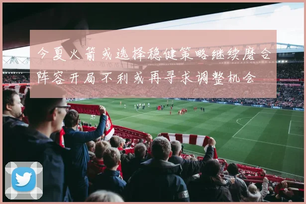 今夏火箭或选择稳健策略继续磨合阵容开局不利或再寻求调整机会